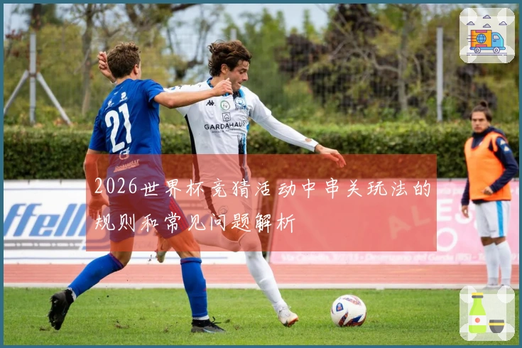 2026世界杯竞猜活动中串关玩法的规则和常见问题解析