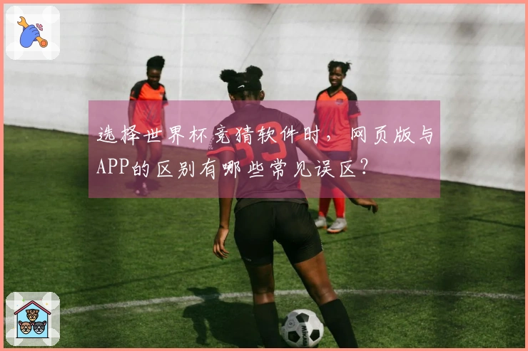 选择世界杯竞猜软件时，网页版与APP的区别有哪些常见误区？